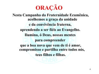 ORAÇÃO  Nesta Campanha da Fraternidade Ecumênica, acolhemos a graça da unidade e da convivência fraterna,  aprendendo a ser fiéis ao Evangelho.  Ilumina, ó Deus, nossas mentes  para compreender  que a boa nova que vem de ti é amor, compromisso e partilha entre todos nós,  teus filhos e filhas. 