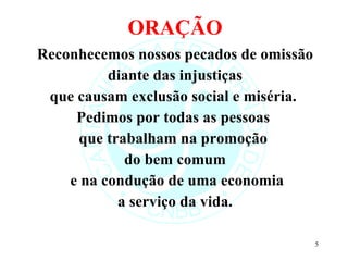 ORAÇÃO Reconhecemos nossos pecados de omissão diante das injustiças  que causam exclusão social e miséria.  Pedimos por todas as pessoas  que trabalham na promoção  do bem comum e na condução de uma economia a serviço da vida. 