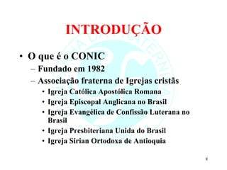 INTRODUÇÃO O que é o CONIC Fundado em 1982 Associação fraterna de Igrejas cristãs Igreja Católica Apostólica Romana Igreja Episcopal Anglicana no Brasil Igreja Evangélica de Confissão Luterana no Brasil Igreja Presbiteriana Unida do Brasil Igreja Sirian Ortodoxa de Antioquia 