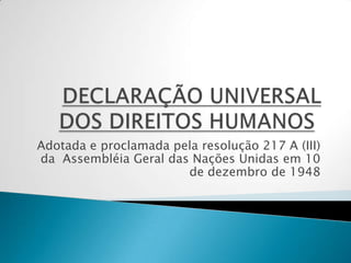 DECLARAÇÃO UNIVERSAL DOS DIREITOS HUMANOS  Adotada e proclamada pela resolução 217 A (III)da  Assembléia Geral das Nações Unidas em 10 de dezembro de 1948 