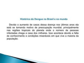 Histórico do Dengue no Brasil e no mundo
Devido o aumento de casos dessa doença nos últimos anos ela
está se tornando motivo de preocupação mundial, principalmente
nas regiões tropicais do planeta onde o número de pessoas
infectadas chega a casa dos milhares. Isso acontece devido a falta
de conhecimento e condições miseráveis em que vive a maioria da
população.
 