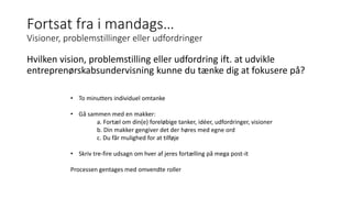 Fortsat fra i mandags…
Visioner, problemstillinger eller udfordringer
Hvilken vision, problemstilling eller udfordring ift. at udvikle
entreprenørskabsundervisning kunne du tænke dig at fokusere på?
• To minutters individuel omtanke
• Gå sammen med en makker:
a. Fortæl om din(e) foreløbige tanker, idéer, udfordringer, visioner
b. Din makker gengiver det der høres med egne ord
c. Du får mulighed for at tilføje
• Skriv tre-fire udsagn om hver af jeres fortælling på mega post-it
Processen gentages med omvendte roller
 