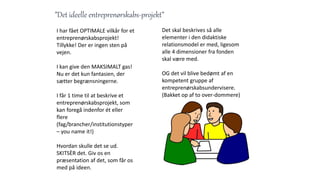 ”Det ideelle entreprenørskabs-projekt”
I har fået OPTIMALE vilkår for et
entreprenørskabsprojekt!
Tillykke! Der er ingen sten på
vejen.
I kan give den MAKSIMALT gas!
Nu er det kun fantasien, der
sætter begrænsningerne.
I får 1 time til at beskrive et
entreprenørskabsprojekt, som
kan foregå indenfor ét eller
flere
(fag/brancher/institutionstyper
– you name it!)
Hvordan skulle det se ud.
SKITSÈR det. Giv os en
præsentation af det, som får os
med på ideen.
Det skal beskrives så alle
elementer i den didaktiske
relationsmodel er med, ligesom
alle 4 dimensioner fra fonden
skal være med.
OG det vil blive bedømt af en
kompetent gruppe af
entreprenørskabsundervisere.
(Bakket op af to over-dommere)
 