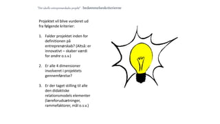”Det ideelle entreprenørskabs-projekt” - bedømmelseskriterierne
Projektet vil blive vurderet ud
fra følgende kriterier:
1. Falder projektet inden for
definitionen på
entreprenørskab? (Altså: er
innovativt – skaber værdi
for andre o.s.v.)
2. Er alle 4 dimensioner
involveret i projektets
gennemførelse?
3. Er der taget stilling til alle
den didaktiske
relationsmodels elementer
(læreforudsætninger,
rammefaktorer, mål o.s.v.)
 