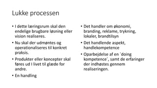 Lukke processen
• I dette læringsrum skal den
endelige brugbare løsning eller
vision realiseres.
• Nu skal der udmøntes og
operationaliseres til konkret
praksis.
• Produkter eller koncepter skal
føres ud I livet til glæde for
andre.
• En handling
• Det handler om økonomi,
branding, reklame, trykning,
lokaler, brandtilsyn
• Det handlende aspekt,
handlekompetence
• Oparbejdelse af en ´doing
kompetence´, samt de erfaringer
der indhøstes gennem
realiseringen.
 