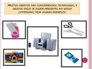 Muitos objetos são considerados tecnologia, e muitos deles se fazem presentes no nosso cotidiano; veja alguns exemplos: