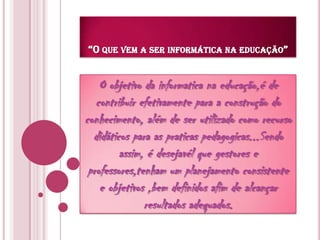 “O que vem a ser informática na educação”O objetivo da informatica na educação,é de contribuir efetivamente para a construção do conhecimento, além de ser utilizado como recurso didáticos para as praticas pedagogicas...Sendo assim, é desejavél que gestores e professores,tenham um planejamento consistente e objetivos ,bem definidos afim de alcançar resultados adequados.