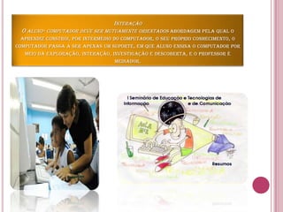 InteraçãoO aluno- computador deve ser mutuamente orientados abordagem pela qual o aprendiz constrói, por intermédio do computador, o seu próprio conhecimento, o computador passa a ser apenas um suporte, em que aluno ensina o computador por meio da exploração, interação, investigação e descoberta, e o professor é mediador. 