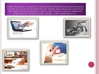 Porém tecnologia é a razão e a capacidade do homem em resolver problemas na qual ele utiliza-se de meios por eles criados para facilitar a resolução dos mesmo ou seja tecnologia é tudo o que facilita a ação do homem nas atividades do cotidiano como dormir, comer trabalhar e etc...