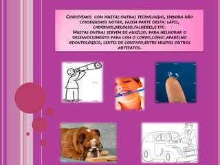 Convivemos  com muitas outras tecnologias, embora não conseguimos notar, fazem parte desta: lápis, cadernos,relógio,talheres,e etc.Muitas outras servem de auxílio, para melhorar o desenvolvimento para com o corpo,como: aparelho odontológico, lentes de contato,entre muitos outros artefatos.