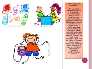 “Tecnologia no Cotidiano ”                 Na sociedade existem diversas formas de tecnologia. Em nossas casas podemos ver diversas delas. Exemplos aparelhos eletrônicos, móveis, até mesmo na construção.Todos sabem da importância que a tecnologia tem no nosso dia a dia. Que não podemos mais ignorar, resistir ou omitir sua existência, pois está em todos os lugares. Existe uma constante cobrança da sociedade para que as pessoas se atualizem e caminhem conforme seus avanços.