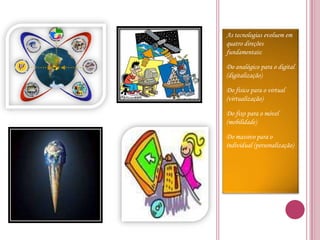 As tecnologias evoluem em quatro direções fundamentais:Do analógico para o digital (digitalização)Do físico para o virtual (virtualização)Do fixo para o móvel (mobilidade)Do massivo para o individual (personalização)
