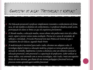 Conceitos de aulas “Presenciais e Virtuais”Na Educação presencial o professor simplesmente transmite o conhecimento de forma seca, ele não modela os domínios do conhecimento, é o professor ditadora,sendo assim, participação do aluno se limita ao que ele arquitetou previamente.O Mundo mudou, a educação mudou, nossos alunos não podem mais viver de a olhar, ouvir, copiar e prestar contas numa avaliação. Precisa ter o senso de sociedade, de reflexão e criticidade. A Escola Presencial tem mais Prática de Ensino do que o verdadeiro Ato de Educar, segundo Paulo FreireA modernização é inevitável para tudo e todos, devemos nos adaptar a elas. A tecnologia digital tempera a educação moderna, prepara as novas gerações para o mercado de trabalho, implementa o ensino a distância como um elemento essencial a educação presencial, semi-presencial e a capacitação de professores. Saber utilizar as novas mídias, está antenado com as novas tecnologias, não é tudo, é mais um requisito básico do novo docente, que diante de um sistema pedagógico funcional terá um processo ensino-aprendizagem também funcional.