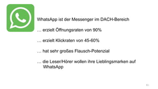 WhatsApp ist der Messenger im DACH-Bereich
… erzielt Öffnungsraten von 90%
… erzielt Klickraten von 45-60%
… hat sehr großes Flausch-Potenzial
… die Leser/Hörer wollen ihre Lieblingsmarken auf
WhatsApp
 