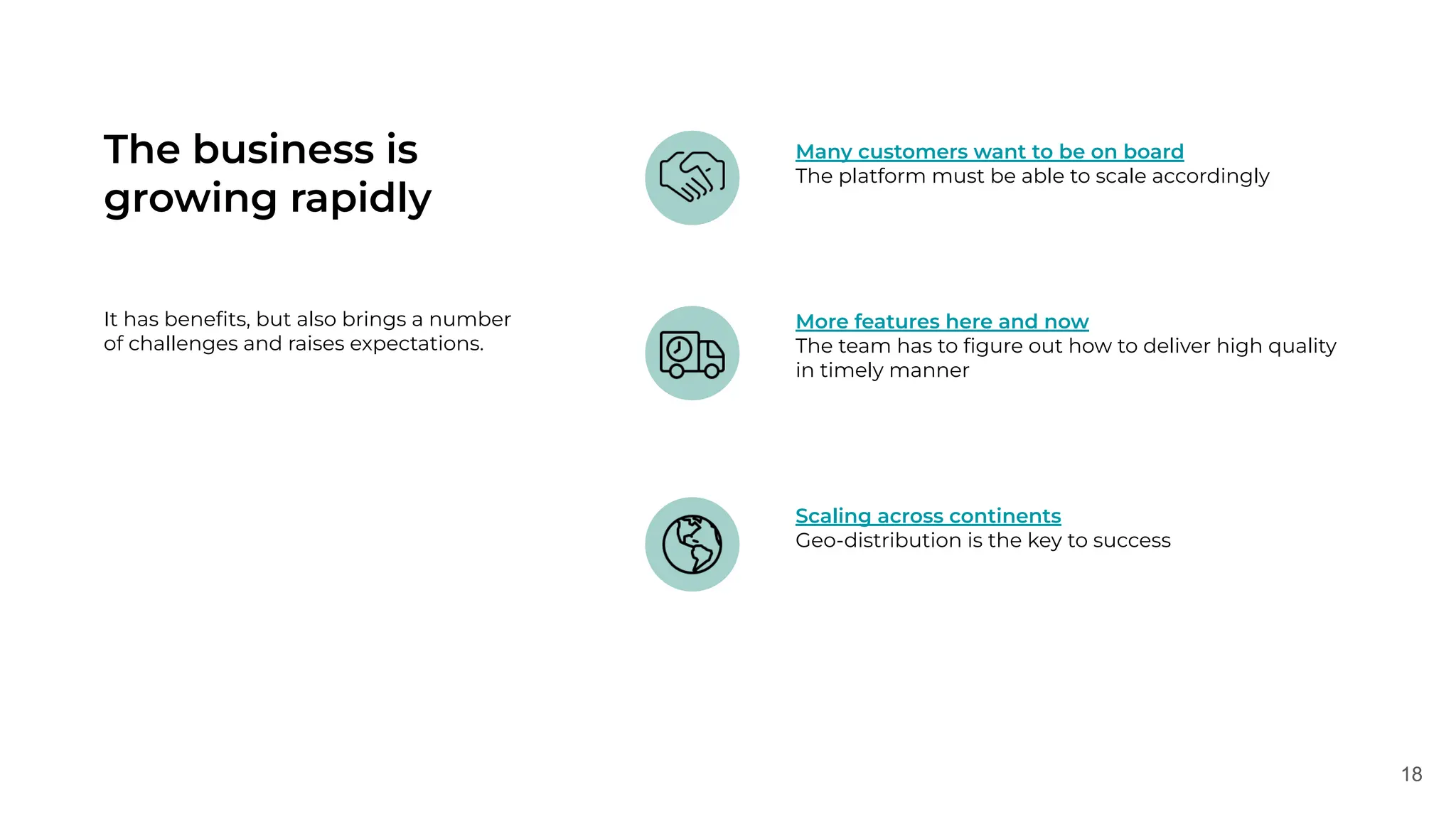 18
The business is
growing rapidly
It has beneﬁts, but also brings a number
of challenges and raises expectations.
More features here and now
The team has to ﬁgure out how to deliver high quality
in timely manner
Many customers want to be on board
The platform must be able to scale accordingly
Scaling across continents
Geo-distribution is the key to success
 