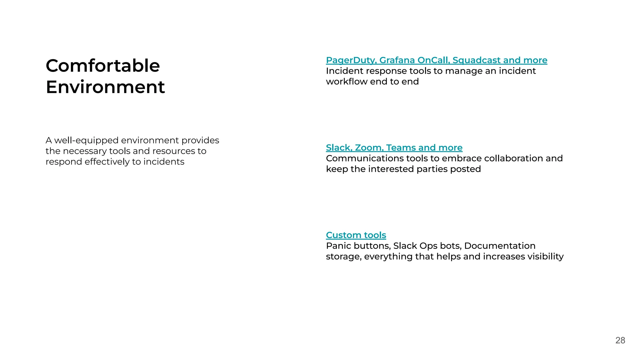 28
Comfortable
Environment
A well-equipped environment provides
the necessary tools and resources to
respond effectively to incidents
PagerDuty, Grafana OnCall, Squadcast and more
Incident response tools to manage an incident
workﬂow end to end
Slack, Zoom, Teams and more
Communications tools to embrace collaboration and
keep the interested parties posted
Custom tools
Panic buttons, Slack Ops bots, Documentation
storage, everything that helps and increases visibility
 