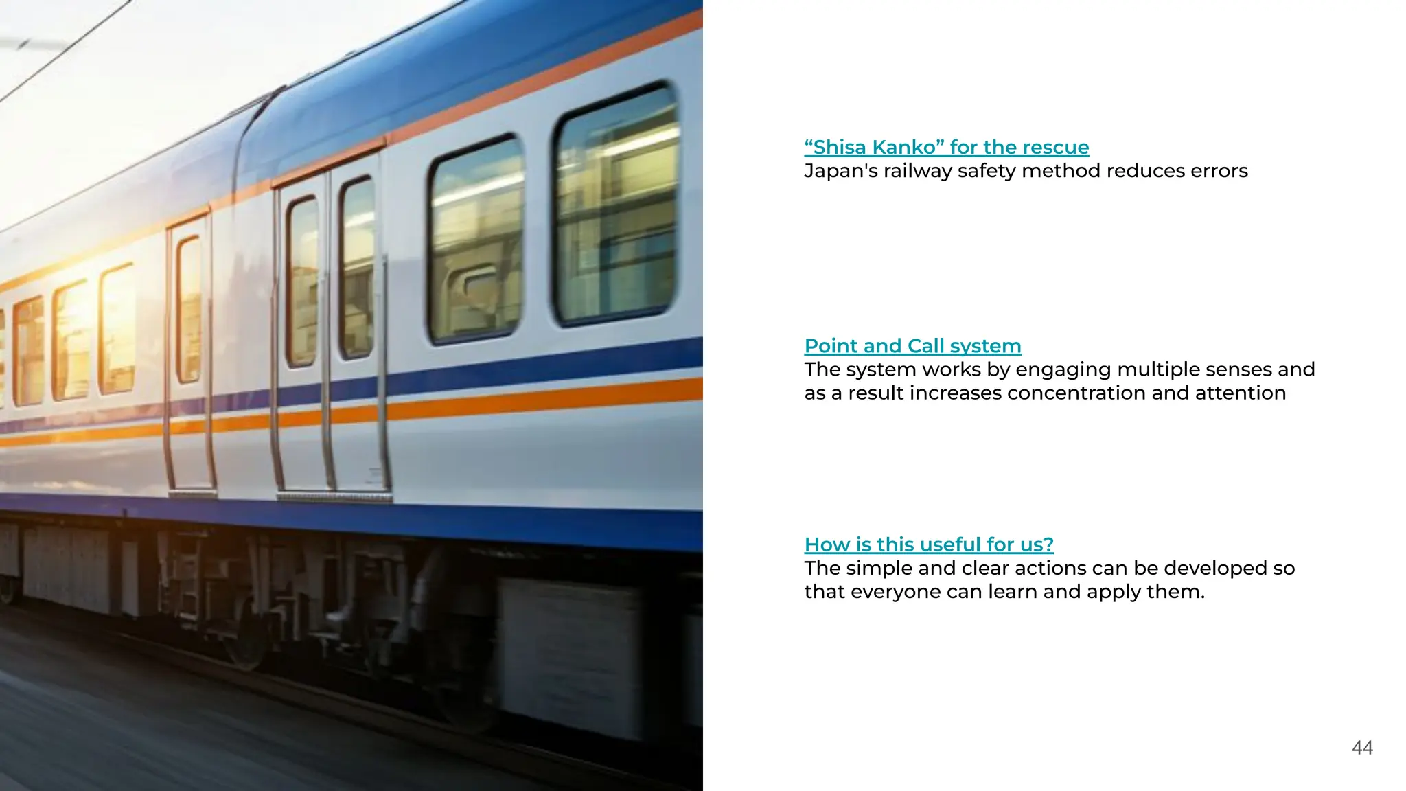 44
“Shisa Kanko” for the rescue
Japan's railway safety method reduces errors
Point and Call system
The system works by engaging multiple senses and
as a result increases concentration and attention
How is this useful for us?
The simple and clear actions can be developed so
that everyone can learn and apply them.
 