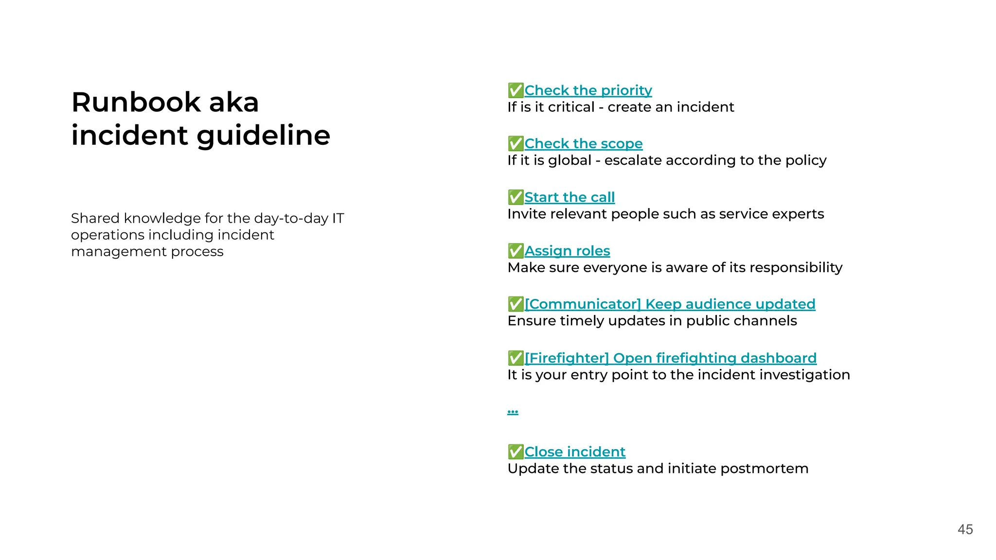 45
Runbook aka
incident guideline
Shared knowledge for the day-to-day IT
operations including incident
management process
✅Check the priority
If is it critical - create an incident
✅Check the scope
If it is global - escalate according to the policy
✅Start the call
Invite relevant people such as service experts
✅Assign roles
Make sure everyone is aware of its responsibility
✅[Communicator] Keep audience updated
Ensure timely updates in public channels
✅[Fireﬁghter] Open ﬁreﬁghting dashboard
It is your entry point to the incident investigation
…
✅Close incident
Update the status and initiate postmortem
 