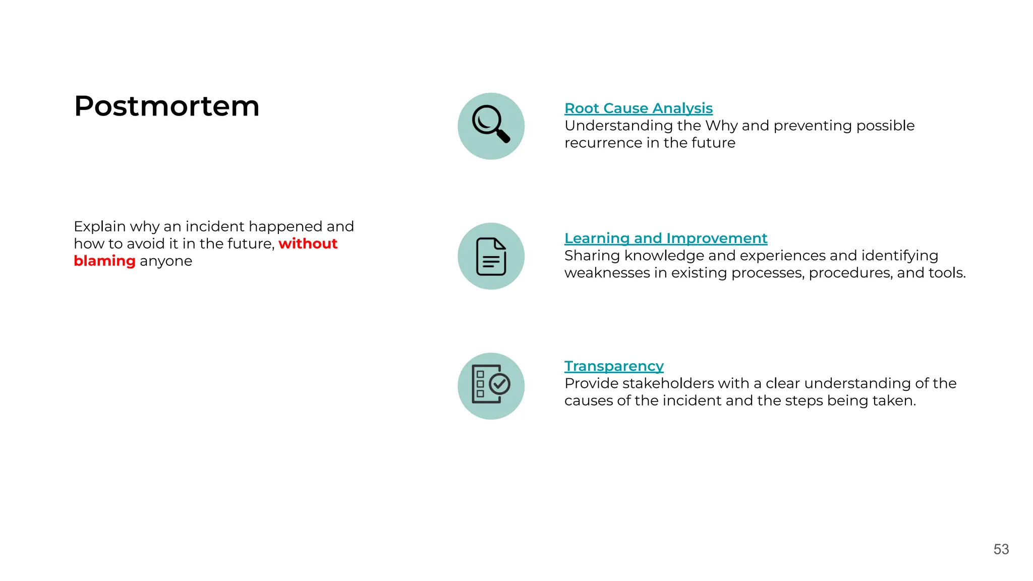 53
Postmortem Root Cause Analysis
Understanding the Why and preventing possible
recurrence in the future
Learning and Improvement
Sharing knowledge and experiences and identifying
weaknesses in existing processes, procedures, and tools.
Transparency
Provide stakeholders with a clear understanding of the
causes of the incident and the steps being taken.
Explain why an incident happened and
how to avoid it in the future, without
blaming anyone
 