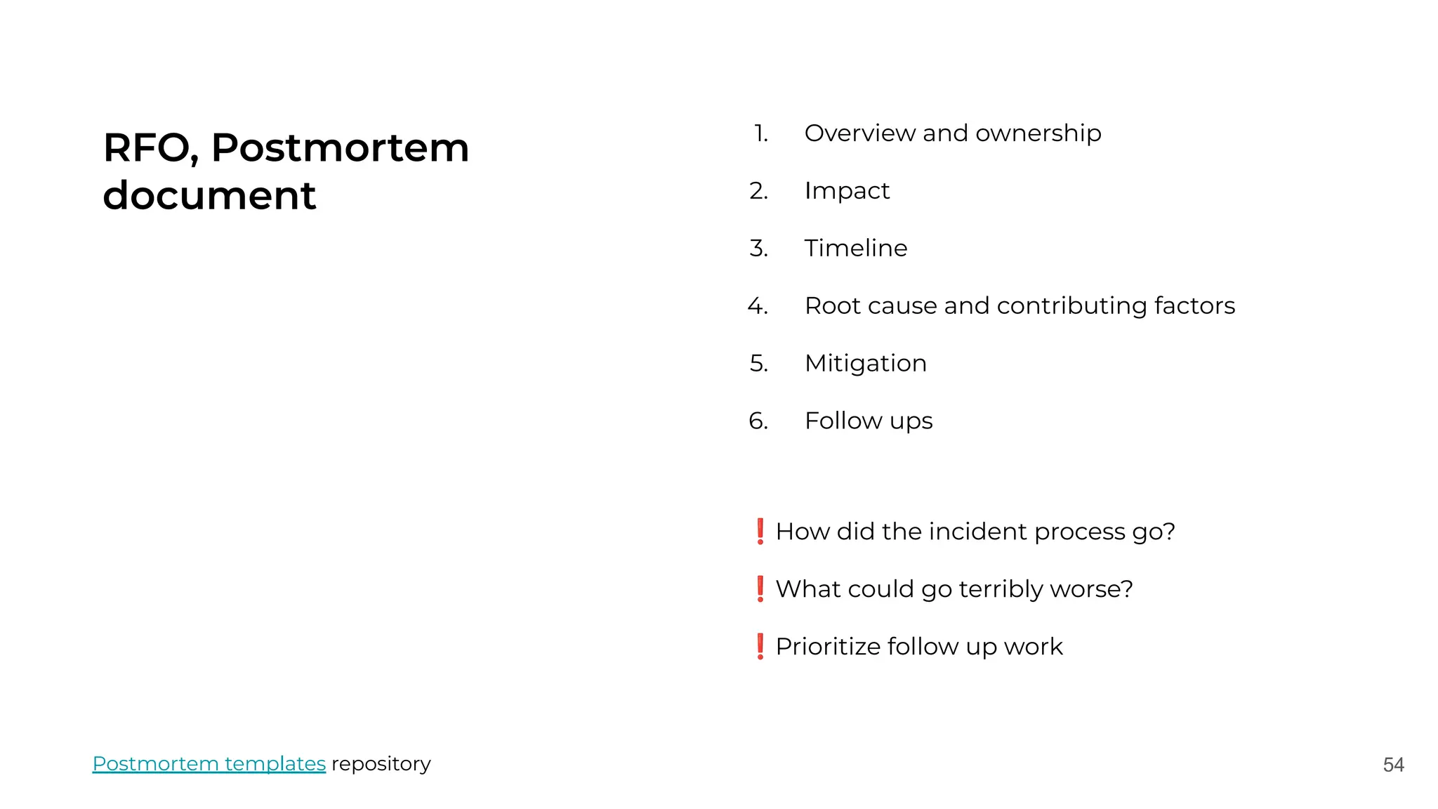 54
RFO, Postmortem
document
1. Overview and ownership
2. Impact
3. Timeline
4. Root cause and contributing factors
5. Mitigation
6. Follow ups
Postmortem templates repository
❗How did the incident process go?
❗What could go terribly worse?
❗Prioritize follow up work
 