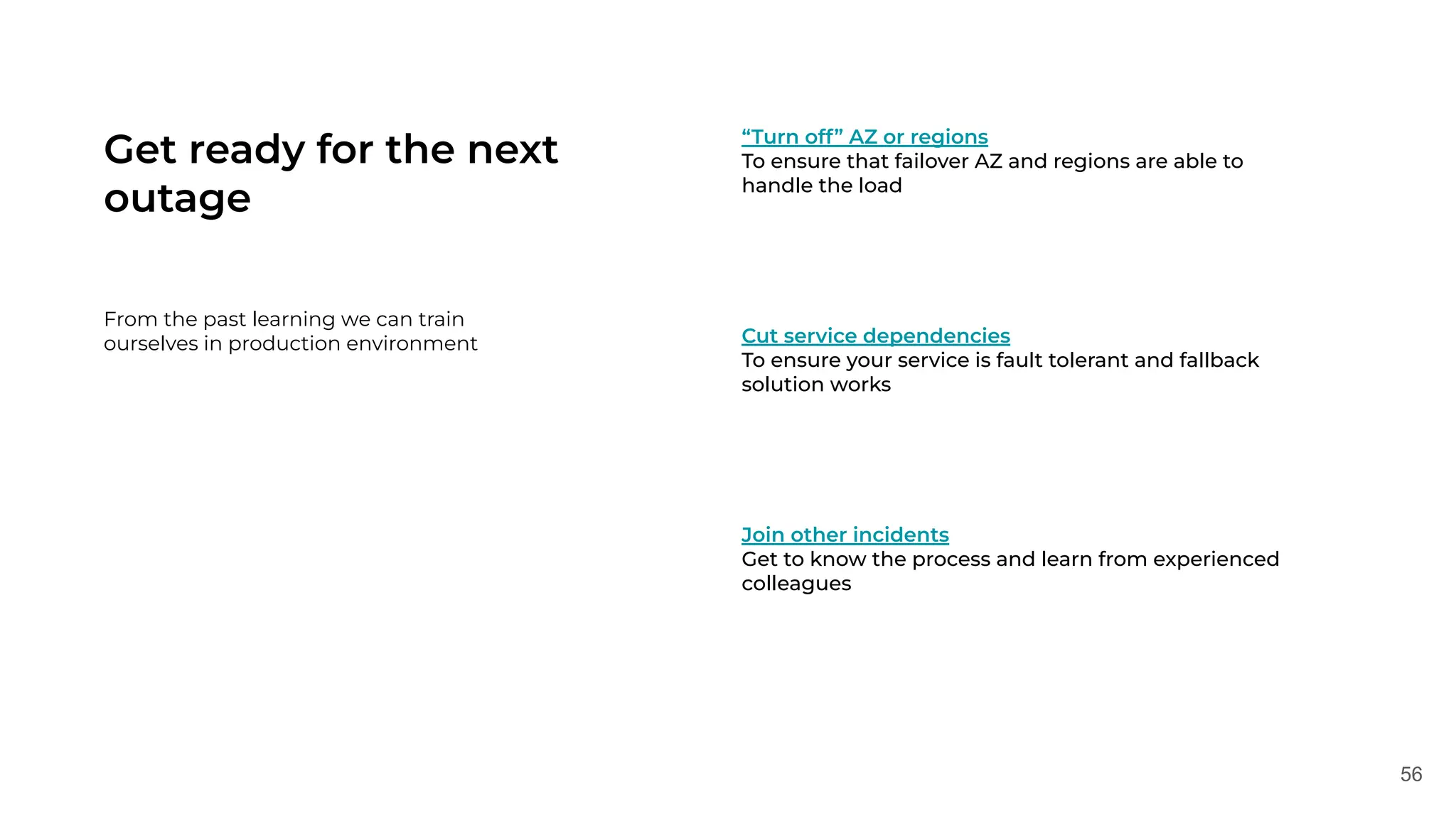 56
Get ready for the next
outage
From the past learning we can train
ourselves in production environment
“Turn off” AZ or regions
To ensure that failover AZ and regions are able to
handle the load
Cut service dependencies
To ensure your service is fault tolerant and fallback
solution works
Join other incidents
Get to know the process and learn from experienced
colleagues
 