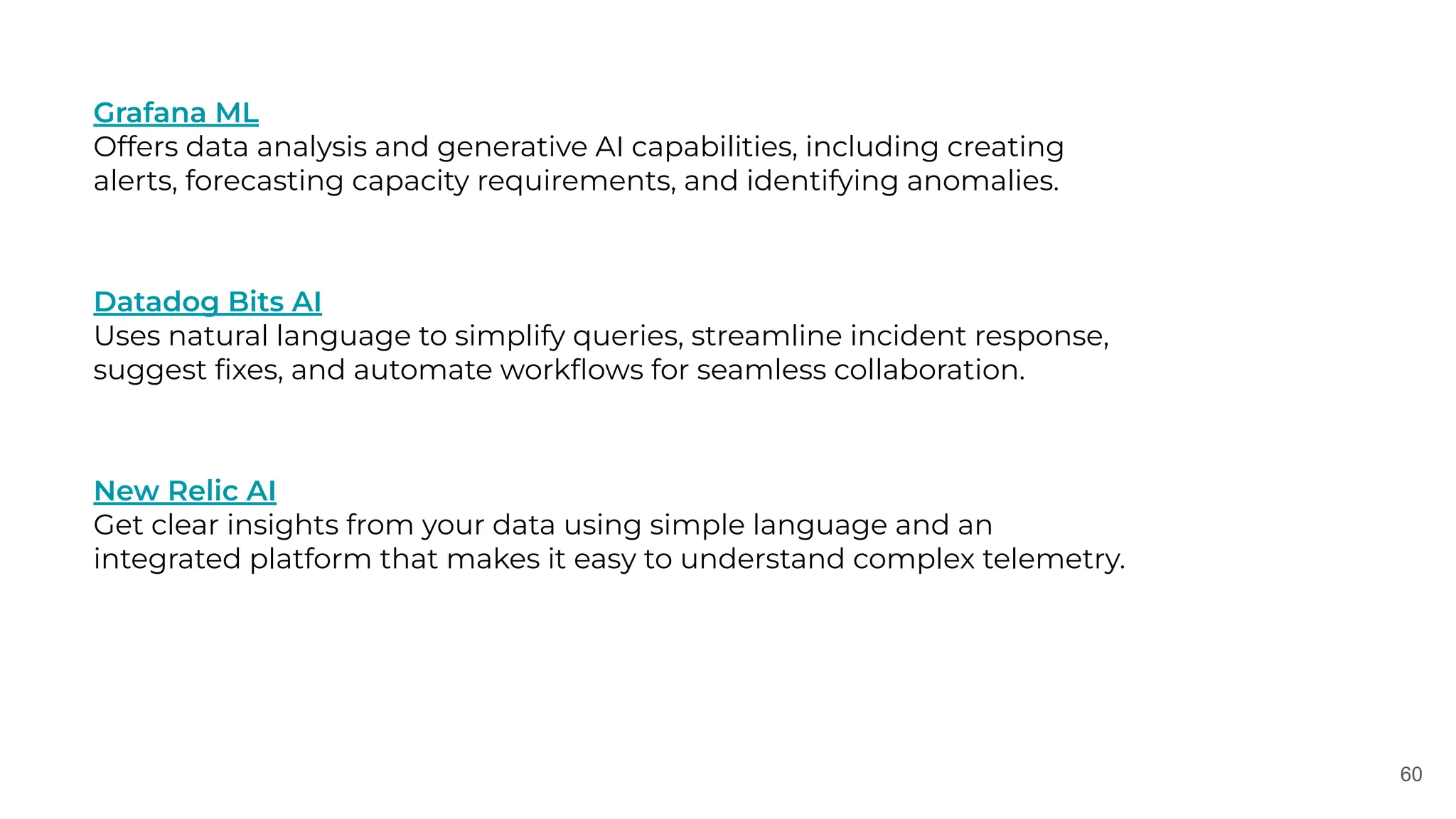 60
Grafana ML
Offers data analysis and generative AI capabilities, including creating
alerts, forecasting capacity requirements, and identifying anomalies.
Datadog Bits AI
Uses natural language to simplify queries, streamline incident response,
suggest ﬁxes, and automate workﬂows for seamless collaboration.
New Relic AI
Get clear insights from your data using simple language and an
integrated platform that makes it easy to understand complex telemetry.
 