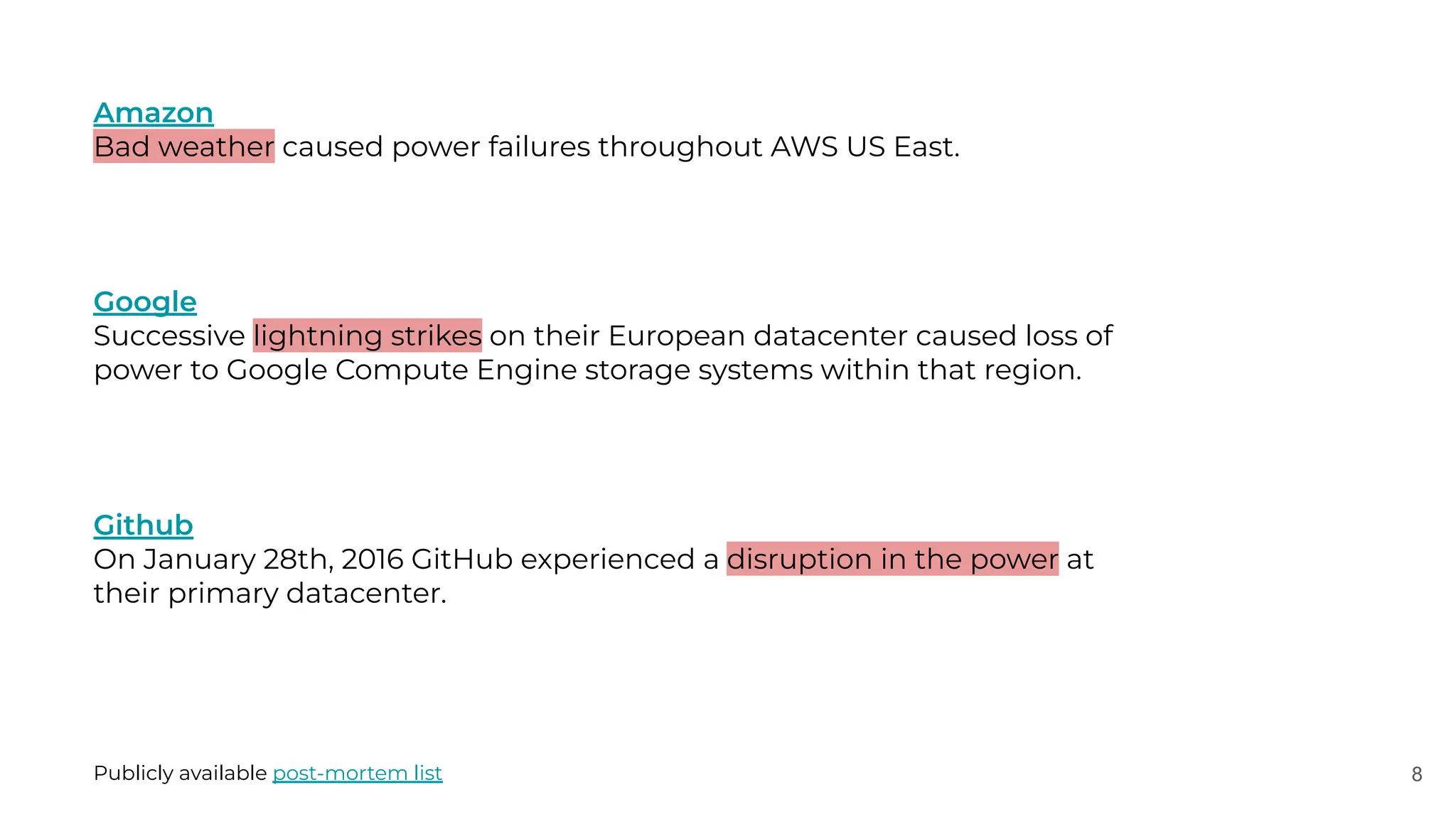 8
Amazon
Bad weather caused power failures throughout AWS US East.
Google
Successive lightning strikes on their European datacenter caused loss of
power to Google Compute Engine storage systems within that region.
Github
On January 28th, 2016 GitHub experienced a disruption in the power at
their primary datacenter.
Publicly available post-mortem list
 