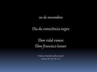 20 de novembro
Dia da consciência negra
Ebm vidal ramos
Ebm francisco lanser
Professor: Ramides sedilso pessatti
turmas: 8ª A e b / 8ª c e d
 
