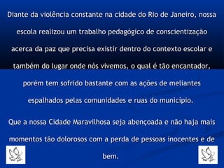 Diante da violência constante na cidade do Rio de Janeiro, nossaDiante da violência constante na cidade do Rio de Janeiro, nossa
escola realizou um trabalho pedagógico de conscientizaçãoescola realizou um trabalho pedagógico de conscientização
acerca da paz que precisa existir dentro do contexto escolar eacerca da paz que precisa existir dentro do contexto escolar e
também do lugar onde nós vivemos, o qual é tão encantador,também do lugar onde nós vivemos, o qual é tão encantador,
porém tem sofrido bastante com as ações de meliantesporém tem sofrido bastante com as ações de meliantes
espalhados pelas comunidades e ruas do município.espalhados pelas comunidades e ruas do município.
Que a nossa Cidade Maravilhosa seja abençoada e não haja maisQue a nossa Cidade Maravilhosa seja abençoada e não haja mais
momentos tão dolorosos com a perda de pessoas inocentes e demomentos tão dolorosos com a perda de pessoas inocentes e de
bem.bem.
 