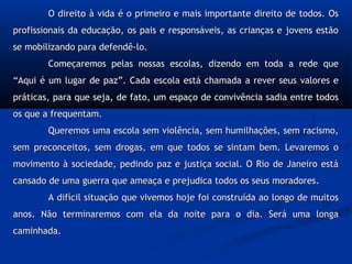 O direito à vida é o primeiro e mais importante direito de todos. OsO direito à vida é o primeiro e mais importante direito de todos. Os
profissionais da educação, os pais e responsáveis, as crianças e jovens estãoprofissionais da educação, os pais e responsáveis, as crianças e jovens estão
se mobilizando para defendê-lo.se mobilizando para defendê-lo.
Começaremos pelas nossas escolas, dizendo em toda a rede queComeçaremos pelas nossas escolas, dizendo em toda a rede que
“Aqui é um lugar de paz”. Cada escola está chamada a rever seus valores e“Aqui é um lugar de paz”. Cada escola está chamada a rever seus valores e
práticas, para que seja, de fato, um espaço de convivência sadia entre todospráticas, para que seja, de fato, um espaço de convivência sadia entre todos
os que a frequentam.os que a frequentam.
Queremos uma escola sem violência, sem humilhações, sem racismo,Queremos uma escola sem violência, sem humilhações, sem racismo,
sem preconceitos, sem drogas, em que todos se sintam bem. Levaremos osem preconceitos, sem drogas, em que todos se sintam bem. Levaremos o
movimento à sociedade, pedindo paz e justiça social. O Rio de Janeiro estámovimento à sociedade, pedindo paz e justiça social. O Rio de Janeiro está
cansado de uma guerra que ameaça e prejudica todos os seus moradores.cansado de uma guerra que ameaça e prejudica todos os seus moradores.
A difícil situação que vivemos hoje foi construída ao longo de muitosA difícil situação que vivemos hoje foi construída ao longo de muitos
anos. Não terminaremos com ela da noite para o dia. Será uma longaanos. Não terminaremos com ela da noite para o dia. Será uma longa
caminhada.caminhada.
 