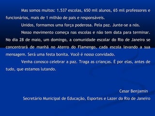 Mas somos muitos: 1.537 escolas, 650 mil alunos, 65 mil professores eMas somos muitos: 1.537 escolas, 650 mil alunos, 65 mil professores e
funcionários, mais de 1 milhão de pais e responsáveis.funcionários, mais de 1 milhão de pais e responsáveis.
Unidos, formamos uma força poderosa. Pela paz. Junte-se a nós.Unidos, formamos uma força poderosa. Pela paz. Junte-se a nós.
Nosso movimento começa nas escolas e não tem data para terminar.Nosso movimento começa nas escolas e não tem data para terminar.
No dia 28 de maio, um domingo, a comunidade escolar do Rio de Janeiro seNo dia 28 de maio, um domingo, a comunidade escolar do Rio de Janeiro se
concentrará de manhã no Aterro do Flamengo, cada escola levando a suaconcentrará de manhã no Aterro do Flamengo, cada escola levando a sua
mensagem. Será uma festa bonita. Você é nosso convidado.mensagem. Será uma festa bonita. Você é nosso convidado.
Venha conosco celebrar a paz. Traga as crianças. É por elas, antes deVenha conosco celebrar a paz. Traga as crianças. É por elas, antes de
tudo, que estamos lutando.tudo, que estamos lutando.
Cesar BenjaminCesar Benjamin
Secretário Municipal de Educação, Esportes e Lazer do Rio de JaneiroSecretário Municipal de Educação, Esportes e Lazer do Rio de Janeiro
 