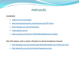PORTUGUÊS

CHARGES

       www2.uol.com.br/angeli/

     www.dicionariodoaurelio.com/dicionario.php?P=Ironia

     www.charges.uol.com.br/bobagens

       www.oglobo.com.br

     www.youtube.com/watch?v=BaA382aip8o&feature=related



Nos links abaixo, itens a serem utilizados no estudo de gêneros textuais.

     http://todateen.uol.com.br/diversao/186/materia/Meninos-X-Meninas.html

     http://aprendiz.uol.com.br/content/chepephugi.mmp
 