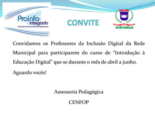 Convidamos os Professores da Inclusão Digital da Rede
Municipal para participarem do curso de “Introdução à
Educação Digital” que se durante o mês de abril a junho.

Aguardo vocês!


                  Assessoria Pedagógica

                         CENFOP
 