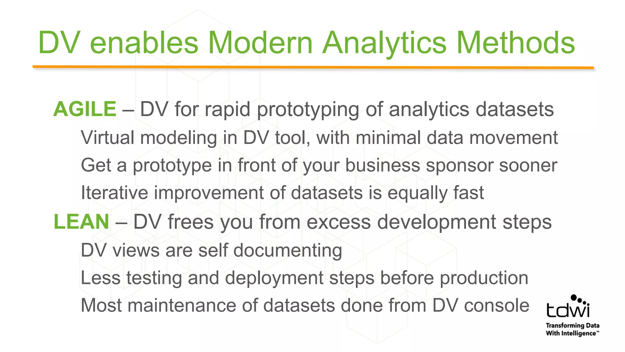 DV enables Modern Analytics Methods
AGILE – DV for rapid prototyping of analytics datasets
Virtual modeling in DV tool, with minimal data movement
Get a prototype in front of your business sponsor sooner
Iterative improvement of datasets is equally fast
LEAN – DV frees you from excess development steps
DV views are self documenting
Less testing and deployment steps before production
Most maintenance of datasets done from DV console
 