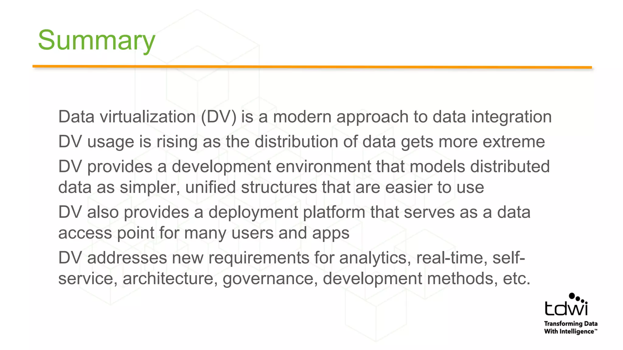 Summary
Data virtualization (DV) is a modern approach to data integration
DV usage is rising as the distribution of data gets more extreme
DV provides a development environment that models distributed
data as simpler, unified structures that are easier to use
DV also provides a deployment platform that serves as a data
access point for many users and apps
DV addresses new requirements for analytics, real-time, self-
service, architecture, governance, development methods, etc.
 