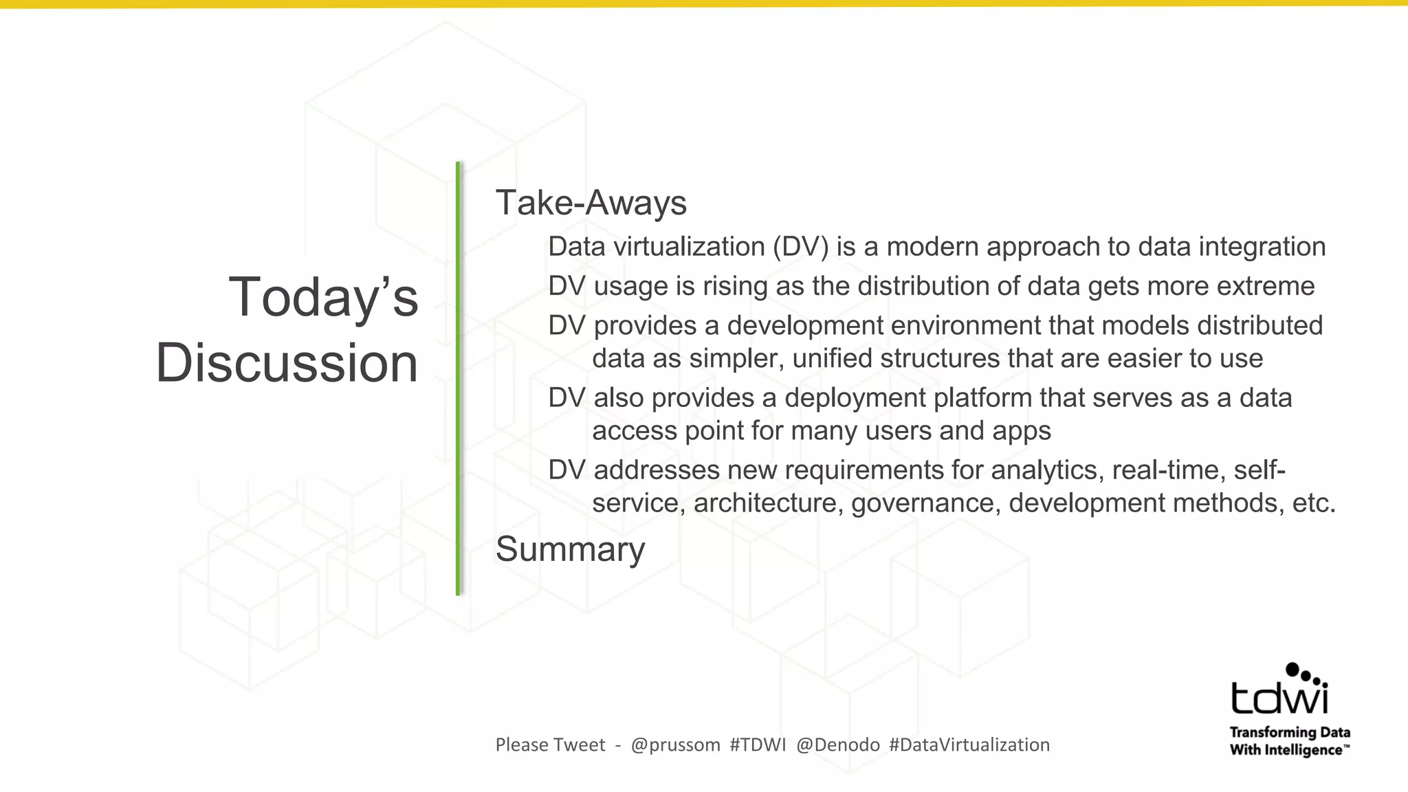 Today’s
Discussion
Take-Aways
Data virtualization (DV) is a modern approach to data integration
DV usage is rising as the distribution of data gets more extreme
DV provides a development environment that models distributed
data as simpler, unified structures that are easier to use
DV also provides a deployment platform that serves as a data
access point for many users and apps
DV addresses new requirements for analytics, real-time, self-
service, architecture, governance, development methods, etc.
Summary
Please Tweet - @prussom #TDWI @Denodo #DataVirtualization
 