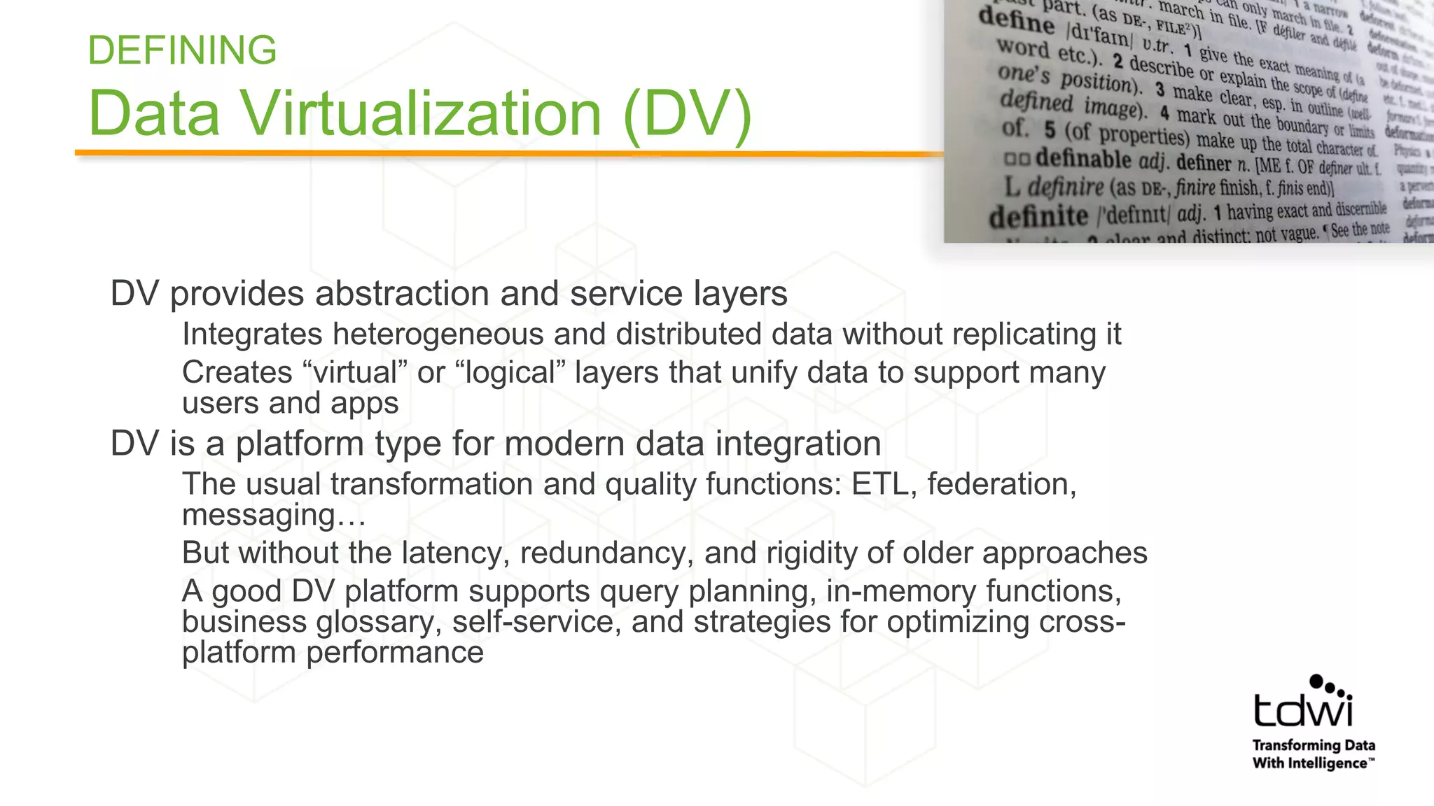 DEFINING
Data Virtualization (DV)
DV provides abstraction and service layers
Integrates heterogeneous and distributed data without replicating it
Creates “virtual” or “logical” layers that unify data to support many
users and apps
DV is a platform type for modern data integration
The usual transformation and quality functions: ETL, federation,
messaging…
But without the latency, redundancy, and rigidity of older approaches
A good DV platform supports query planning, in-memory functions,
business glossary, self-service, and strategies for optimizing cross-
platform performance
 