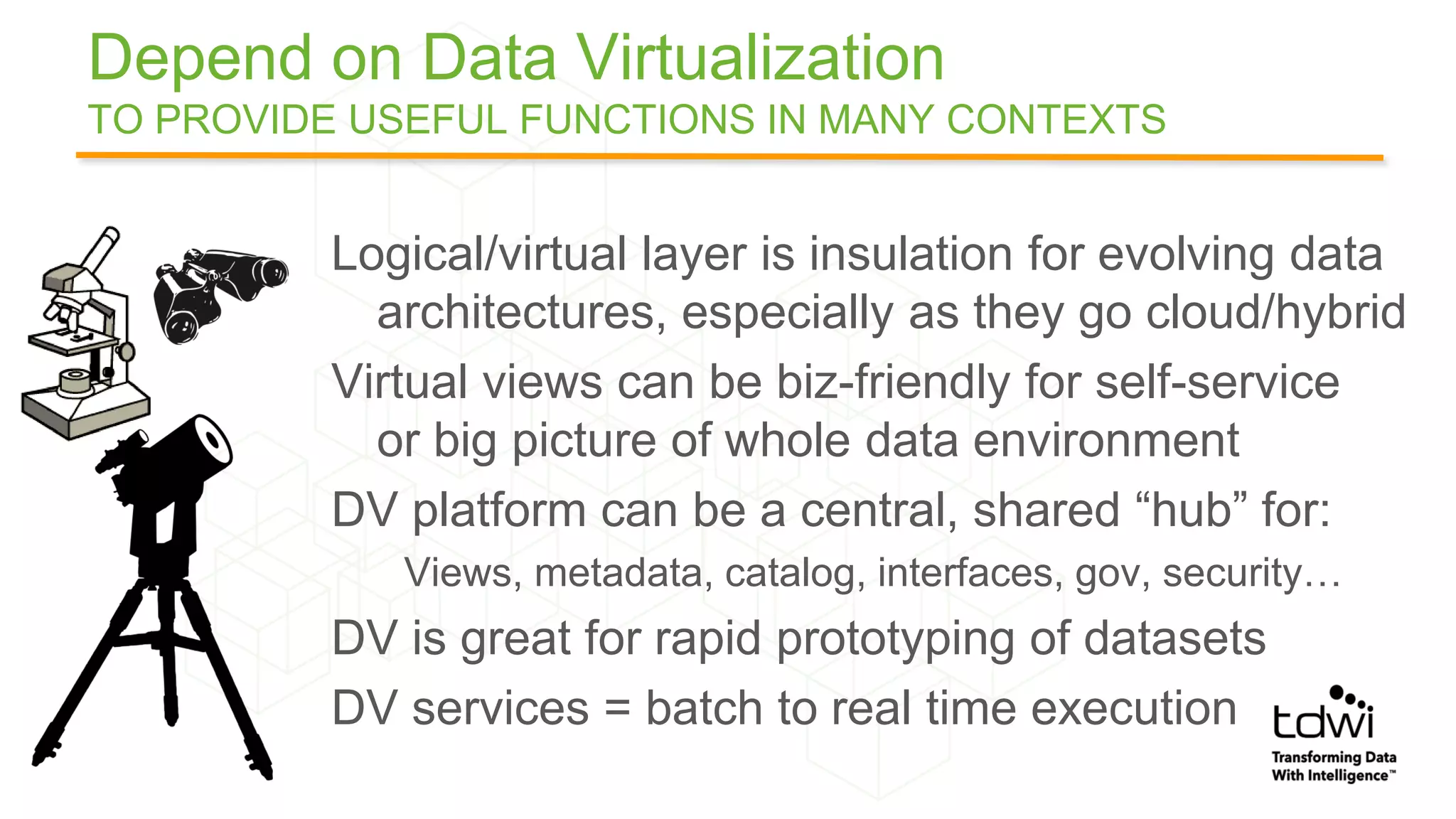 Depend on Data Virtualization
TO PROVIDE USEFUL FUNCTIONS IN MANY CONTEXTS
Logical/virtual layer is insulation for evolving data
architectures, especially as they go cloud/hybrid
Virtual views can be biz-friendly for self-service
or big picture of whole data environment
DV platform can be a central, shared “hub” for:
Views, metadata, catalog, interfaces, gov, security…
DV is great for rapid prototyping of datasets
DV services = batch to real time execution
 