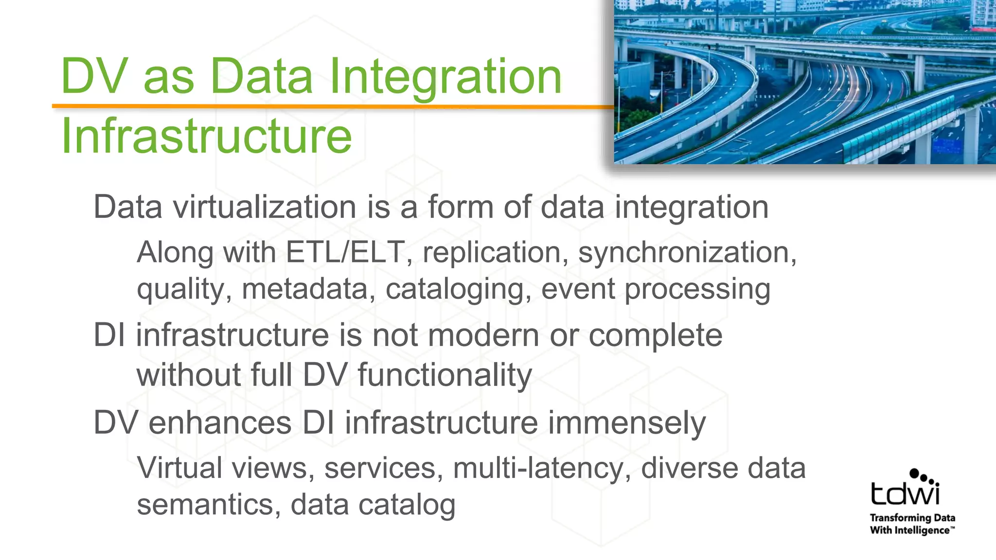 DV as Data Integration
Infrastructure
Data virtualization is a form of data integration
Along with ETL/ELT, replication, synchronization,
quality, metadata, cataloging, event processing
DI infrastructure is not modern or complete
without full DV functionality
DV enhances DI infrastructure immensely
Virtual views, services, multi-latency, diverse data
semantics, data catalog
 