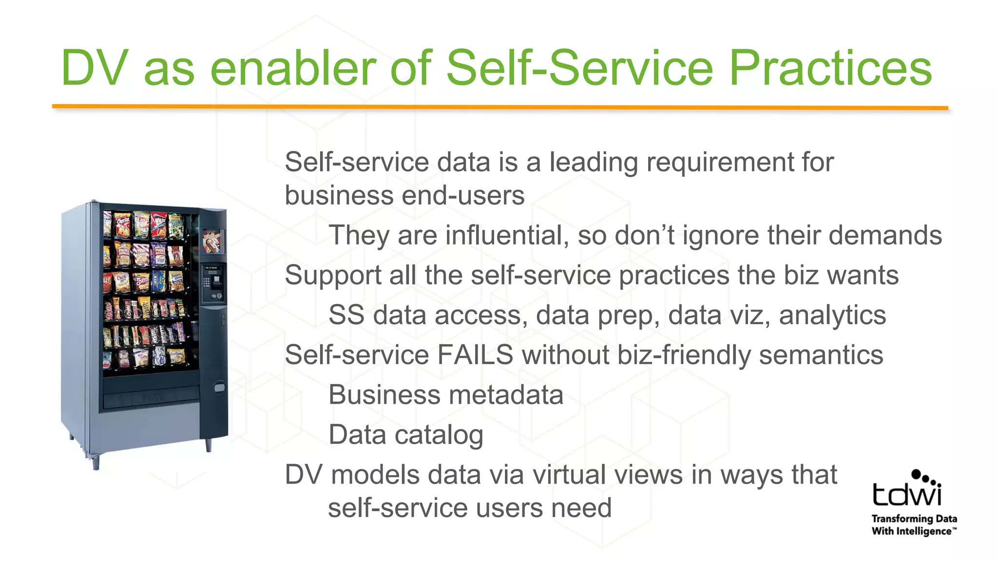 DV as enabler of Self-Service Practices
Self-service data is a leading requirement for
business end-users
They are influential, so don’t ignore their demands
Support all the self-service practices the biz wants
SS data access, data prep, data viz, analytics
Self-service FAILS without biz-friendly semantics
Business metadata
Data catalog
DV models data via virtual views in ways that
self-service users need
 