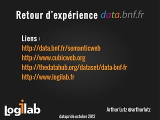 Retour d'expérience

 Liens :
 http://data.bnf.fr/semanticweb
 http://www.cubicweb.org
 http://thedatahub.org/dataset/data-bnf-fr
 http://www.logilab.fr



                                        Arthur Lutz @arthurlutz
               datapride octobre 2012
 