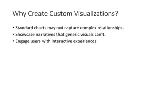 Why Create Custom Visualizations?
• Standard charts may not capture complex relationships.
• Showcase narratives that generic visuals can't.
• Engage users with interactive experiences.
 