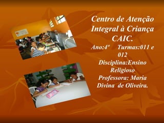 Centro de Atenção Integral à Criança CAIC. Ano:4º  Turmas:011 e 012 Disciplina:Ensino Religioso Professora: Maria Divina  de Oliveira. 