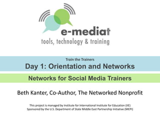 Train the TrainersDay 1: Orientation and Networks Networks for Social Media Trainers Beth Kanter, Co-Author, The Networked Nonprofit This project is managed by Institute for International Institute for Education (IIE)Sponsored by the U.S. Department of State Middle East Partnership Initiative (MEPI) 