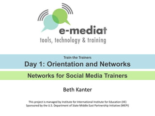 Train the TrainersDay 1: Orientation and Networks Networks for Social Media Trainers Beth Kanter  This project is managed by Institute for International Institute for Education (IIE)Sponsored by the U.S. Department of State Middle East Partnership Initiative (MEPI) 