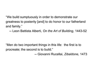 “We build sumptuously in order to demonstrate our
greatness to posterity [and] to do honor to our fatherland
and family.”
-- Leon Battista Alberti, On the Art of Building, 1443-52
“Men do two important things in this life: the first is to
procreate; the second is to build.”
-- Giovanni Rucellai, Zibaldone, 1473
 