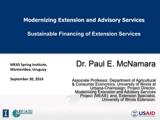 Modernizing Extension and Advisory Services 
Sustainable Financing of Extension Services 
Dr. Paul E. McNamara 
Associate Professor, Department of Agricultural 
& Consumer Economics, University of Illinois at 
Urbana-Champaign; Project Director, 
Modernizing Extension and Advisory Services 
Project (MEAS); and, Extension Specialist, 
University of Illinois Extension. 
MEAS Spring Institute, 
Montevideo, Uruguay 
September 30, 2014 
 