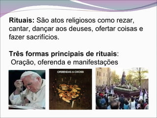 Rituais:  São atos religiosos como rezar, cantar, dançar aos deuses, ofertar coisas e fazer sacrifícios.  Três formas principais de rituais : Oração, oferenda e manifestações 