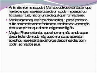 Animatismo(mana,poder) Marret e outros entenderam que havia crenças na existenciaa de um poder impessoal ou força espiritual, não oriunda de qualquer forma de ser. Manismo(manas, espíritos dos mortos) : para Spencer o culto aos mortos como fantasmas, sombras e a veneração de seus espíritos que deram  origem a religião. Magia : Frazer entendeu que o homem, não sendo capaz de controlar de modo mágicos o mundo ao seu redor, acreditou na existências de forças desconhecidas, com poder  acima dos seus. 