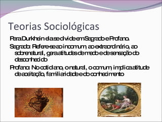 Teorias Sociológicas Para Durkhein ela se divide em Sagrado e Profano. Sagrado: Refere-se ao incomum, ao extraordinário, ao sobrenatural, gera atitudes de medo e de sensação do desconhecido Profano: No cotidiano, o natural, o comum, implica atitude de aceitação, familiaridade e do conhecimento 